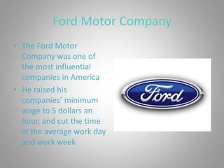 Ford Motor Company
• The Ford Motor
Company was one of
the most influential
companies in America
• He raised his
companies’ minimum
wage to 5 dollars an
hour, and cut the time
in the average work day
and work week
 