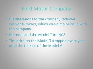 Ford Motor Company
• His alterations to the company reduced
worker turnover, which was a major issue with
the company
• He produced the Model T in 1908
• The price on the Model T dropped every year,
until the release of the Model A
 