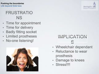 Pushing the boundaries 
Life beyond limb loss 
FRUSTRATIO 
NS 
• Time for appointment 
• Time for delivery 
• Badly fitting socket 
• Limited prostheses 
• No-one listening! 
IMPLICATION 
S 
• Wheelchair dependant 
• Reluctance to wear 
prosthesis 
• Damage to knees 
• Stress!!!! 
 