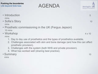 Pushing the boundaries 
Life beyond limb loss AGENDA 
• Introduction 5 
mins 
• Sofia’s Story 10 
mins 
• Prosthetic commissioning in the UK (Fergus Jepson) 
10 mins 
• Workshop 4 x 10 
mins 
1. Day to day use of prosthetics and the types of prosthetics available. 
2. Challenges associated with skin and bone damage (and how this can affect 
prosthetic provision). 
3. Challenges with the system (both NHS and private provision). 
4. What has worked well (sharing best practice). 
• Summary 10 
mins 
 