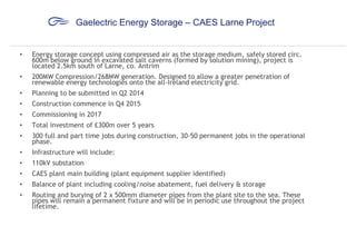 Gaelectric Energy Storage – CAES Larne Project

•

Energy storage concept using compressed air as the storage medium, safely stored circ.
600m below ground in excavated salt caverns (formed by solution mining), project is
located 2.5km south of Larne, co. Antrim

•

200MW Compression/268MW generation. Designed to allow a greater penetration of
renewable energy technologies onto the all-Ireland electricity grid.

•

Planning to be submitted in Q2 2014

•

Construction commence in Q4 2015

•

Commissioning in 2017

•

Total investment of £300m over 5 years

•

300 full and part time jobs during construction, 30-50 permanent jobs in the operational
phase.

•

Infrastructure will include:

•

110kV substation

•

CAES plant main building (plant equipment supplier identified)

•

Balance of plant including cooling/noise abatement, fuel delivery & storage

•

Routing and burying of 2 x 500mm diameter pipes from the plant site to the sea. These
pipes will remain a permanent fixture and will be in periodic use throughout the project
lifetime.

 