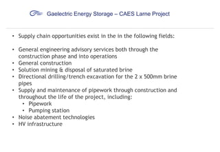 Gaelectric Energy Storage – CAES Larne Project

• Supply chain opportunities exist in the in the following fields:
• General engineering advisory services both through the
construction phase and into operations
• General construction
• Solution mining & disposal of saturated brine
• Directional drilling/trench excavation for the 2 x 500mm brine
pipes
• Supply and maintenance of pipework through construction and
throughout the life of the project, including:
• Pipework
• Pumping station
• Noise abatement technologies
• HV infrastructure

 