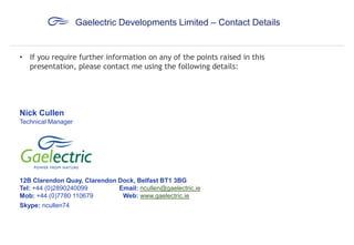 Gaelectric Developments Limited – Contact Details

• If you require further information on any of the points raised in this
presentation, please contact me using the following details:

Nick Cullen
Technical Manager

12B Clarendon Quay, Clarendon Dock, Belfast BT1 3BG
Tel: +44 (0)2890240099
Email: ncullen@gaelectric.ie
Mob: +44 (0)7780 110679
Web: www.gaelectric.ie
Skype: ncullen74

 
