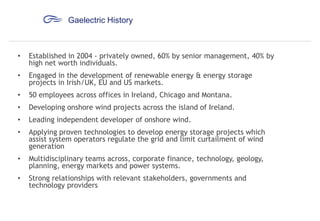 Gaelectric History

•

Established in 2004 - privately owned, 60% by senior management, 40% by
high net worth individuals.

•

Engaged in the development of renewable energy & energy storage
projects in Irish/UK, EU and US markets.

•

50 employees across offices in Ireland, Chicago and Montana.

•

Developing onshore wind projects across the island of Ireland.

•

Leading independent developer of onshore wind.

•

Applying proven technologies to develop energy storage projects which
assist system operators regulate the grid and limit curtailment of wind
generation

•

Multidisciplinary teams across, corporate finance, technology, geology,
planning, energy markets and power systems.

•

Strong relationships with relevant stakeholders, governments and
technology providers

 