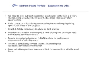 Northern Ireland Portfolio – Expansion into O&M

•

We need to grow out O&M capabilities significantly in the next 2-3 years.
The following areas have been identified as those with supply chain
opportunities:

•

Civils contractor – Both during construction phases and ongoing during
operational phase of the projects

•

Health & Safety consultants to advise on best practice

•

IT/Software – to assist in developing a suite of programs to analyse realtime turbine performance data

•

Remote sensoring technologies (LiDAR) to allow for performance
measurement of spinning assets

•

Technical consultancy services to assist in assessing site
validation/performance verification

•

Communications providers to ensure robust communications with the wind
farms.

 