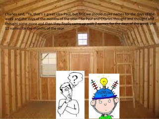 Charles said, “Ya, that’s a great idea Paul, but first we should make names for the days of the
week and the days of the months of the year.” So Paul and Charles thought and thought and
thought some more and then they finally came up with 7 names for the days of the week and
12 names for the months of the year.
 