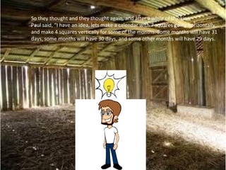 So they thought and they thought again, and after a while of thinking,
Paul said, “I have an idea, lets make a calendar with 7 squares going horizontally,
and make 4 squares vertically for some of the months. Some months will have 31
days, some months will have 30 days, and some other months will have 29 days.
 