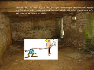 Charles said, “ Ya that’s a great idea, I will get something to draw on and I will do
the first six months, January to June, and you will do July to December, now let’s
get to work we have a lot to do.
 