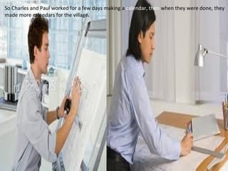 So Charles and Paul worked for a few days making a calendar, then when they were done, they
made more calendars for the village.
 