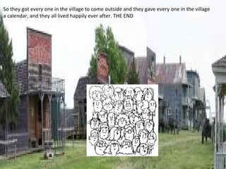 So they got every one in the village to come outside and they gave every one in the village
a calendar, and they all lived happily ever after. THE END
 