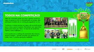 TODOS NA COMPETIÇÃO!
Além da criançada ajudar seu time a ganhar pontos ao
jogar os games on line no site dedicado ao projeto, elas
participam também de um ranking de jogadores no site.
Conforme a criança pontua nos jogos, ela acumula pontos
para o time e para si própria. Ela poderá usar esses slime
points para trocar por “itens” na loja do site (materiais
digitais, como wallpaper...).
E de acordo com o ranking de pontuação das crianças,
teremos também 1 grande vencedor que ganhará um
troféu; mais 9 crianças ganharão medalhas.
 