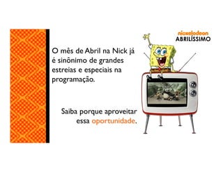 ABRILÍSSIMO

O mês de Abril na Nick já
é sinônimo de grandes
estreias e especiais na
programação.

Saiba porque aproveitar
essa oportunidade.

 