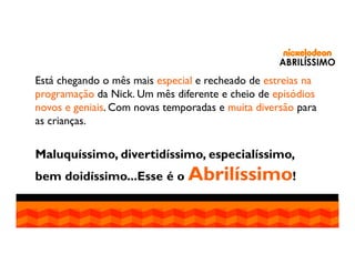 ABRILÍSSIMO

Está chegando o mês mais especial e recheado de estreias na
programação da Nick. Um mês diferente e cheio de episódios
novos e geniais. Com novas temporadas e muita diversão para
as crianças.

Maluquíssimo, divertidíssimo, especialíssimo,
bem doidíssimo...Esse é o Abrilíssimo!

 