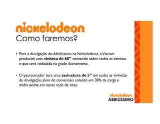 Como faremos?
• Para a divulgação do Abrilíssimo na Nickelodeon, a Viacom
produzirá uma vinheta de 60” contando sobre todas as estreias
e que será rodiziada na grade diariamente.
• O patrocinador terá uma assinatura de 5” em todas as vinhetas
de divulgação, além de comerciais colados em 30% da carga e
mídia avulsa em nossa rede de sites.

ABRILÍSSIMO

 