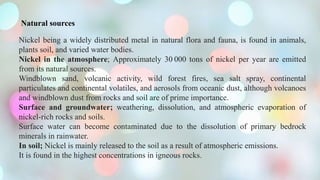 Natural sources
Nickel being a widely distributed metal in natural flora and fauna, is found in animals,
plants soil, and varied water bodies.
Nickel in the atmosphere; Approximately 30 000 tons of nickel per year are emitted
from its natural sources.
Windblown sand, volcanic activity, wild forest fires, sea salt spray, continental
particulates and continental volatiles, and aerosols from oceanic dust, although volcanoes
and windblown dust from rocks and soil are of prime importance.
Surface and groundwater; weathering, dissolution, and atmospheric evaporation of
nickel-rich rocks and soils.
Surface water can become contaminated due to the dissolution of primary bedrock
minerals in rainwater.
In soil; Nickel is mainly released to the soil as a result of atmospheric emissions.
It is found in the highest concentrations in igneous rocks.
 