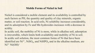 Nickel is considered a mobile element and its availability is controlled by
such factors as PH, the quantity and quality of clay minerals, organic
matter, or soil reaction. In acid soils, Ni solubility increases considerably,
and its adsorption by Fe and Mn hydroxides increases with a decrease in
acidity.
In acidic soil, the mobility of Ni is more, while in alkaline soil, adsorption
is irreversible, which limits both availability and mobility of Ni in soil.
In acidic soil solution, the most common forms of Ni that have been
identified are Ni2+, NiSO4, and NiHPO4 and in the alkaline medium, are
Ni2+ Ni(OH)+
Mobile Forms of Nickel in Soil
 