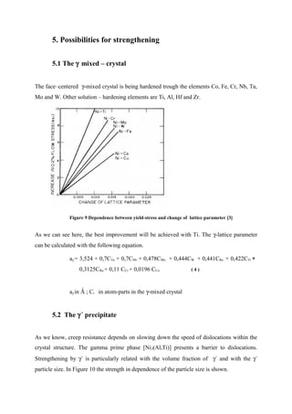 5. Possibilities for strengthening
5.1 The γ mixed – crystal
The face–centered γ-mixed crystal is being hardened trough the elements Co, Fe, Cr, Nb, Ta,
Mo and W. Other solution – hardening elements are Ti, Al, Hf and Zr.
Figure 9 Dependence between yield-stress and change of lattice parameter [3]
As we can see here, the best improvement will be achieved with Ti. The γ-lattice parameter
can be calculated with the following equation.
aγ = 3,524 + 0,7CTa + 0,7CNb + 0,478CMo + 0,444CW + 0,441CRe + 0,422CTi +
0,3125CRu + 0,11 CCr + 0,0196 CCo ( 4 )
aγ in Ǻ ; Ci in atom-parts in the γ-mixed crystal
5.2 The γ´ precipitate
As we know, creep resistance depends on slowing down the speed of dislocations within the
crystal structure. The gamma prime phase [Ni3(Al,Ti)] presents a barrier to dislocations.
Strengthening by γ´ is particularly related with the volume fraction of γ´ and with the γ´
particle size. In Figure 10 the strength in dependence of the particle size is shown.
 