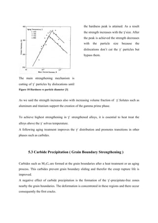 The main strengthening mechanism is
cutting of γ´ particles by dislocations until
the hardness peak is attained. As a result
the strength increases with the γ´size. After
the peak is achieved the strength decreases
with the particle size because the
dislocations don’t cut the γ´ particles but
bypass them.
Figure 10 Hardness vs particle diameter [3]
As we said the strength increases also with increasing volume fraction of γ´.Solutes such as
aluminum and titanium support the creation of the gamma prime phase.
To achieve highest strengthening in γ´ strengthened alloys, it is essential to heat treat the
alloys above the γ´ solvus temperature.
A following aging treatment improves the γ´ distribution and promotes transitions in other
phases such as carbides.
5.3 Carbide Precipitation ( Grain Boundary Strengthening )
Carbides such as M23C6 are formed at the grain boundaries after a heat treatment or an aging
process. This carbides prevent grain boundary sliding and therefor the creep rupture life is
improved.
A negative effect of carbide precipitation is the formation of the γ´-precipitate-free zones
nearby the grain boundaries. The deformation is concentrated in these regions and there occur
consequently the first cracks.
 