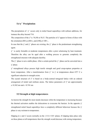 5.4 γ´´ Precipitation
The precipitation of γ´´ occurs only in nickel based superalloys with nobium additions, for
instance the alloy Inconel 718.
The composition of the γ'' is Ni3Nb or Ni3V. The particles of γ'' appear in forms of discs with
the orientation (001)γ''||{001}γ and [100]γ''||<100>γ .
In case that the γ´ and γ´´ phases are existing, the γ´´ phase is the predominant strengthening
agent.
γ´´ is easily formable at moderate temperatures after a prior solutioning by heat treatment.
Therefore the alloy can be aged after a welding process to generate completely the
strengthened structure with adequate ductility.
The γ´´ phase is not a stable phase. After a certain period the γ´´ phase can be converted into a
γ´ phase.
γ´´-strengthened alloys possess high tensile strength and good creep-rupture properties at
lower temperature. After a transformation from γ´´ in γ´ at temperatures about 675° C a
significant reduction in strength exists.
The crystal structure of γ'' is based on a body-centred tetragonal lattice with an ordered
arrangement of nickel and niobium atoms. The lattice parameters of γ'' are approximately
a=0.362 nm and c=0.741 nm
5.5 Strength at high temperatures
As known the strength for most metals decreases while the temperature is increasing because
the thermal activation enables the dislocations to overcome the barriers. In the opposite γ´
strengthened nickel based superalloys have a completely different behaviour because the γ´
phase is very resistant to temperature.
Slipping in γ and γ' occurs normally on the {111}<110> planes. If slipping takes place only
on these planes at all temperatures then the strength would decrease with raising temperature.
 