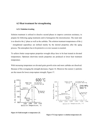 6.3 Heat treatment for strengthening
6.3.1 Solution treating
Solution treatment is utilized to dissolve second phases to improve corrosion resistance, to
prepare for following aging treatments and to homogenize the microstructure. The main task
is to dissolve the γ´ phase as well as the carbides. The solution treatment temperatures of the γ
´ strengthened superalloys are defined mainly by the desired properties after the aging
process. The atmosphere has to be protective or even vacuum is essential.
To achieve better creep-rupture properties wrought alloys have to be heat treated at elevated
temperatures. Optimum short-time tensile properties are produced at lower heat treatment
temperature.
With increasing temperature an elevated grain growth exists and more carbides are dissolved.
Because of this overaging the strength decreases, Figure 16. Moreover the coarser γ´ particles
are the reason for lower creep-rupture strength, Figure 17.
Figure 16 Yield strength vs temperature [3]
Figure 17 Creep-rupture vs solution temperature [3]
 
