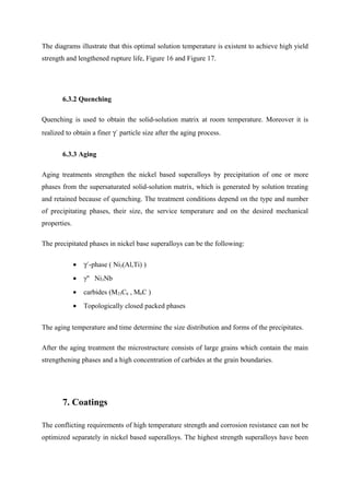 The diagrams illustrate that this optimal solution temperature is existent to achieve high yield
strength and lengthened rupture life, Figure 16 and Figure 17.
6.3.2 Quenching
Quenching is used to obtain the solid-solution matrix at room temperature. Moreover it is
realized to obtain a finer γ´ particle size after the aging process.
6.3.3 Aging
Aging treatments strengthen the nickel based superalloys by precipitation of one or more
phases from the supersaturated solid-solution matrix, which is generated by solution treating
and retained because of quenching. The treatment conditions depend on the type and number
of precipitating phases, their size, the service temperature and on the desired mechanical
properties.
The precipitated phases in nickel base superalloys can be the following:
• γ´-phase ( Ni3(Al,Ti) )
• γ'' Ni3Nb
• carbides (M23C6 , M6C )
• Topologically closed packed phases
The aging temperature and time determine the size distribution and forms of the precipitates.
After the aging treatment the microstructure consists of large grains which contain the main
strengthening phases and a high concentration of carbides at the grain boundaries.
7. Coatings
The conflicting requirements of high temperature strength and corrosion resistance can not be
optimized separately in nickel based superalloys. The highest strength superalloys have been
 