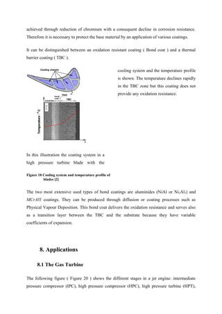 achieved through reduction of chromium with a consequent decline in corrosion resistance.
Therefore it is necessary to protect the base material by an application of various coatings.
It can be distinguished between an oxidation resistant coating ( Bond coat ) and a thermal
barrier coating ( TBC ).
In this illustration the coating system in a
high pressure turbine blade with the
cooling system and the temperature profile
is shown. The temperature declines rapidly
in the TBC zone but this coating does not
provide any oxidation resistance.
Figure 18 Cooling system and temperature profile of
blades [2]
The two most extensive used types of bond coatings are aluminides (NiAl or Ni2Al3) and
MCrAlY coatings. They can be produced through diffusion or coating processes such as
Physical Vapour Deposition. This bond coat delivers the oxidation resistance and serves also
as a transition layer between the TBC and the substrate because they have variable
coefficients of expansion.
8. Applications
8.1 The Gas Turbine
The following figure ( Figure 20 ) shows the different stages in a jet engine: intermediate
pressure compressor (IPC), high pressure compressor (HPC), high pressure turbine (HPT),
 