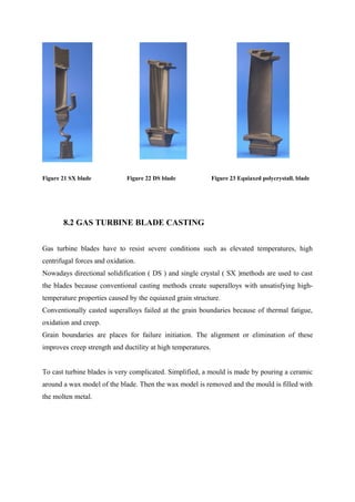 Figure 21 SX blade Figure 22 DS blade Figure 23 Equiaxed polycrystall. blade
8.2 GAS TURBINE BLADE CASTING
Gas turbine blades have to resist severe conditions such as elevated temperatures, high
centrifugal forces and oxidation.
Nowadays directional solidification ( DS ) and single crystal ( SX )methods are used to cast
the blades because conventional casting methods create superalloys with unsatisfying high-
temperature properties caused by the equiaxed grain structure.
Conventionally casted superalloys failed at the grain boundaries because of thermal fatigue,
oxidation and creep.
Grain boundaries are places for failure initiation. The alignment or elimination of these
improves creep strength and ductility at high temperatures.
To cast turbine blades is very complicated. Simplified, a mould is made by pouring a ceramic
around a wax model of the blade. Then the wax model is removed and the mould is filled with
the molten metal.
 