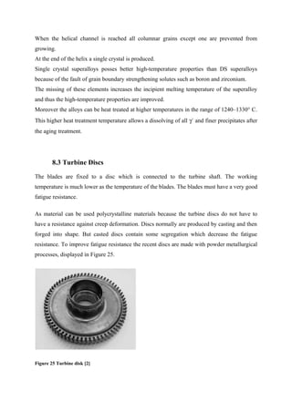 When the helical channel is reached all columnar grains except one are prevented from
growing.
At the end of the helix a single crystal is produced.
Single crystal superalloys posses better high-temperature properties than DS superalloys
because of the fault of grain boundary strengthening solutes such as boron and zirconium.
The missing of these elements increases the incipient melting temperature of the superalloy
and thus the high-temperature properties are improved.
Moreover the alloys can be heat treated at higher temperatures in the range of 1240–1330° C.
This higher heat treatment temperature allows a dissolving of all γ´ and finer precipitates after
the aging treatment.
8.3 Turbine Discs
The blades are fixed to a disc which is connected to the turbine shaft. The working
temperature is much lower as the temperature of the blades. The blades must have a very good
fatigue resistance.
As material can be used polycrystalline materials because the turbine discs do not have to
have a resistance against creep deformation. Discs normally are produced by casting and then
forged into shape. But casted discs contain some segregation which decrease the fatigue
resistance. To improve fatigue resistance the recent discs are made with powder metallurgical
processes, displayed in Figure 25.
Figure 25 Turbine disk [2]
 
