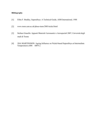 Bibliography
[1] Elihu F. Bradley, Superalloys: A Technical Guide, ASM International, 1988
[2] www.msm.cam.ac.uk/phase-trans/2003/nickel.html
[3] Stefano Gianella: Appunti Materiali Aeronautici e Aerospaziali 2007, Università degli
studi di Trento
[4] ÅSA MARTINSSON: Ageing Influence on Nickel-based Superalloys at Intermediate
Temperatures (400– 600°C)
 