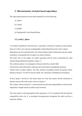 3. Microstructure of nickel based superalloys
The major phases present in most nickel superalloys are the following:
a) γ phase
b) γ´ phase
c) carbides
d) Topologically Close-Packed Phases
3.1 γ and γ´ phase
A two-phase equilibrium microstructure is generated, consisting of gamma (γ) and gamma-
prime (γ´) with a very unusual crystallographic relationship between the γ and γ´ phases.
Both phases are face-centered-cubic, have almost identical lattice dimensions and also similar
orientation. Consequently the two phases are almost coherent.
The lattice sites in the γ-phase are totally equivalent and the atoms constituting the solid
solution being distributed randomly ( Figure 3 ).
The continuous phase γ is nonmagnetic. Because nickel has a nearly filled
3rd electronic shell which allows alloying with solid solution strengthening elements
without losses in phase stability. The alloy elements assembling mainly the gamma matrix
belong to Group V, VI and VII and are cobalt, iron, chromium, molybdenum and tungsten.
In the γ´-phase ( Ni3(Al,Ti) ) the nickel atoms are at the face-centers and the aluminium or
titanium atoms at the cube corners, shown in Figure 4.
The γ´-phase with an ordered L12 crystal structure has the main responsibility for the elevated-
temperature strength and the excellent creep resistance.
The close match in matrix/precipitate lattice parameter (~0-1%) combined with the chemical
compatibility allows the γ´ to precipitate homogeneously throughout the matrix and has a
long-time stability.
 