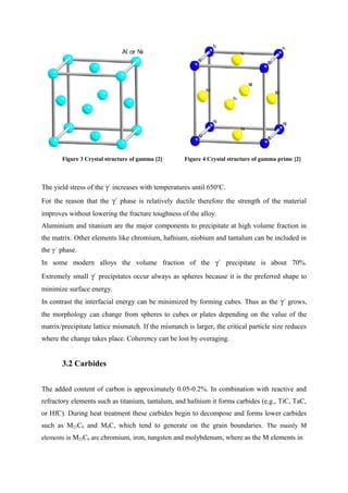 Figure 3 Crystal structure of gamma [2] Figure 4 Crystal structure of gamma prime [2]
The yield stress of the γ´ increases with temperatures until 650o
C.
For the reason that the γ´ phase is relatively ductile therefore the strength of the material
improves without lowering the fracture toughness of the alloy.
Aluminium and titanium are the major components to precipitate at high volume fraction in
the matrix. Other elements like chromium, hafnium, niobium and tantalum can be included in
the γ´ phase.
In some modern alloys the volume fraction of the γ´ precipitate is about 70%.
Extremely small γ´ precipitates occur always as spheres because it is the preferred shape to
minimize surface energy.
In contrast the interfacial energy can be minimized by forming cubes. Thus as the γ´ grows,
the morphology can change from spheres to cubes or plates depending on the value of the
matrix/precipitate lattice mismatch. If the mismatch is larger, the critical particle size reduces
where the change takes place. Coherency can be lost by overaging.
3.2 Carbides
The added content of carbon is approximately 0.05-0.2%. In combination with reactive and
refractory elements such as titanium, tantalum, and hafnium it forms carbides (e.g., TiC, TaC,
or HfC). During heat treatment these carbides begin to decompose and forms lower carbides
such as M23C6 and M6C, which tend to generate on the grain boundaries. The mainly M
elements in M23C6 are chromium, iron, tungsten and molybdenum, where as the M elements in
 