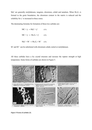 M6C are generally molybdenum, tungsten, chromium, cobalt and tantalum. When M23C6 is
formed in the grain boundaries, the chromium content in the matrix is reduced and the
solubility for γ´ is increased in these zones.
The dominating formulas for formation of these two carbides are:
MC + γ → M6C + γ´ ( 1 )
MC + γ → M23C6 + γ´ ( 2 )
M6C + M` → M23C6 + M`` ( 3 )
M´ and M´´ can be substituted with chromium cobalt, nickel or molybdenum.
All these carbides have a fcc crystal structure and increase the rupture strength at high
temperature. Some forms of carbides are shown in Figure 5.
Figure 5 Forms of carbides [3]
 
