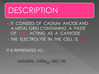 DESCRIPTION
 IT CONSISTS OF CADIUM ANODE AND
A METAL GRID CONTAINING A PASTE
OF NiO2 ACTING AS A CATHODE
 THE ELECTROLYTE IN THE CELL IS KOH
IT IS REPRESNTED AS :
 