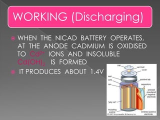 WORKING (Discharging)
 WHEN THE NICAD BATTERY OPERATES,
AT THE ANODE CADMIUM IS OXIDISED
TO Cd2+ IONS AND INSOLUBLE
Cd(OH)2 IS FORMED
 IT PRODUCES ABOUT 1.4V
 