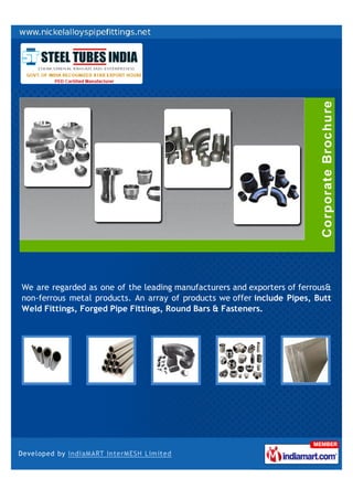 We are regarded as one of the leading manufacturers and exporters of ferrous&
non-ferrous metal products. An array of products we offer include Pipes, Butt
Weld Fittings, Forged Pipe Fittings, Round Bars & Fasteners.
 