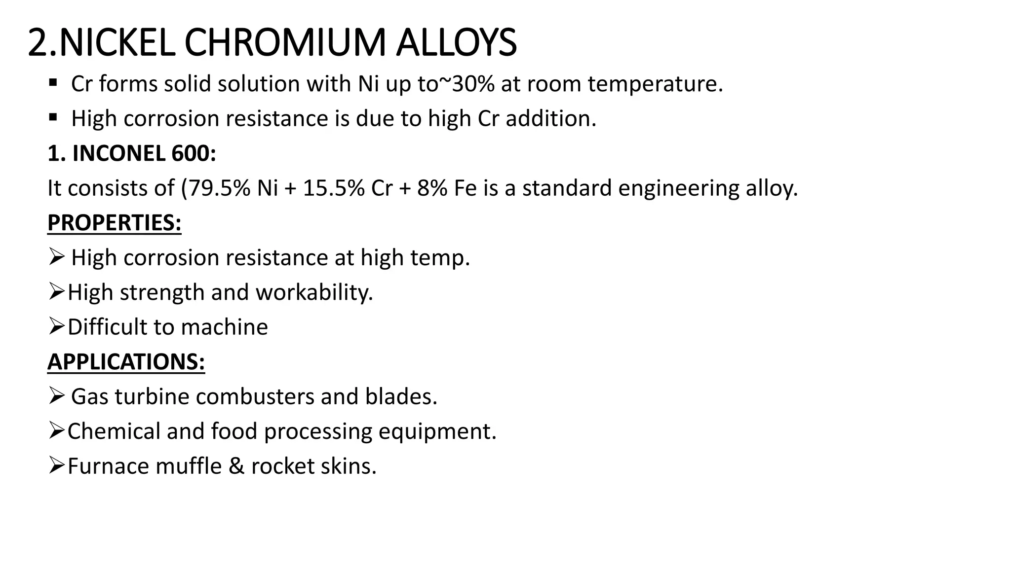 2.NICKEL CHROMIUM ALLOYS
 Cr forms solid solution with Ni up to~30% at room temperature.
 High corrosion resistance is due to high Cr addition.
1. INCONEL 600:
It consists of (79.5% Ni + 15.5% Cr + 8% Fe is a standard engineering alloy.
PROPERTIES:
High corrosion resistance at high temp.
High strength and workability.
Difficult to machine
APPLICATIONS:
Gas turbine combusters and blades.
Chemical and food processing equipment.
Furnace muffle & rocket skins.
 