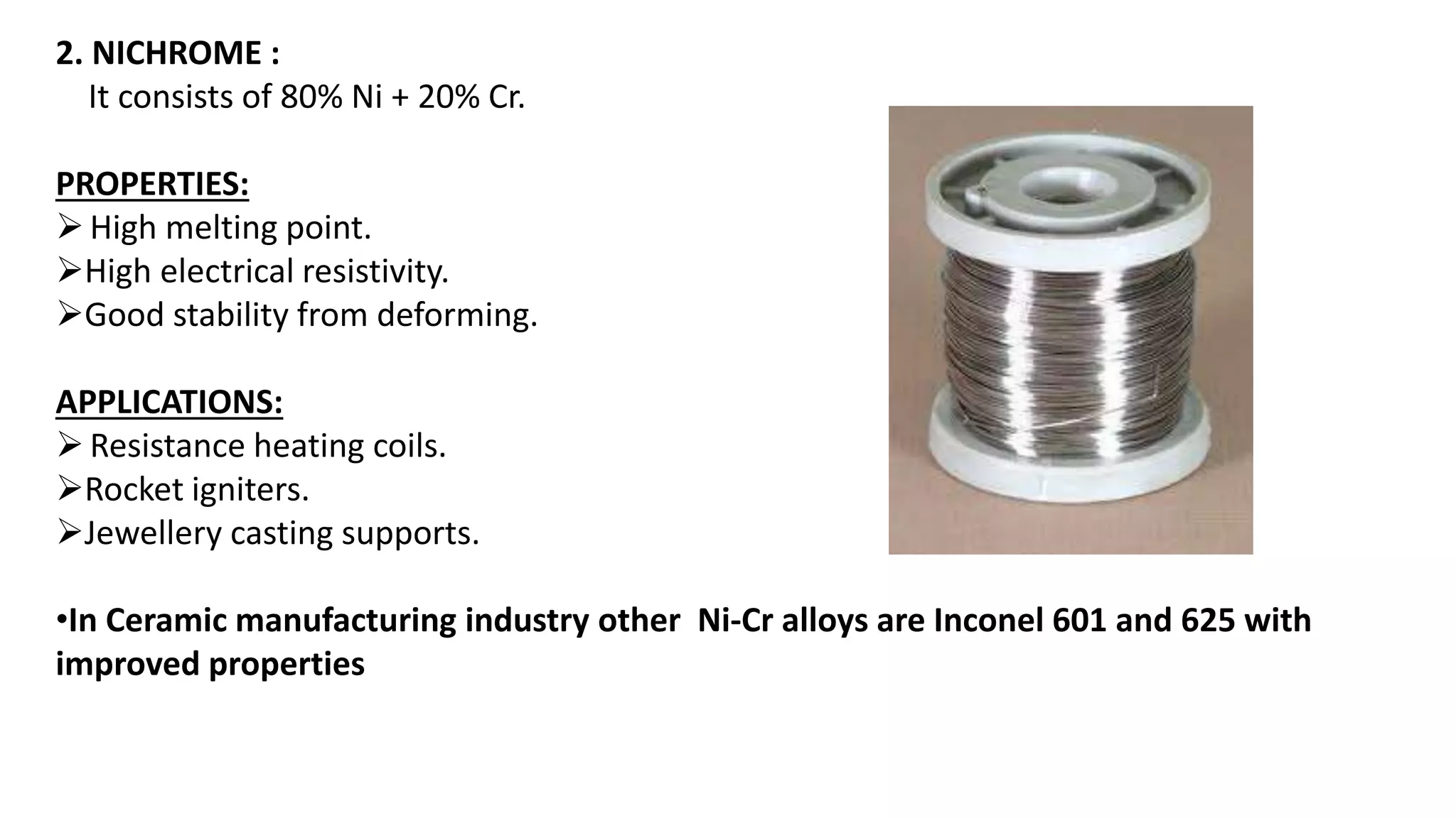 2. NICHROME :
It consists of 80% Ni + 20% Cr.
PROPERTIES:
High melting point.
High electrical resistivity.
Good stability from deforming.
APPLICATIONS:
Resistance heating coils.
Rocket igniters.
Jewellery casting supports.
•In Ceramic manufacturing industry other Ni-Cr alloys are Inconel 601 and 625 with
improved properties
 