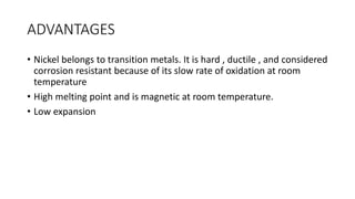 ADVANTAGES
• Nickel belongs to transition metals. It is hard , ductile , and considered
corrosion resistant because of its slow rate of oxidation at room
temperature
• High melting point and is magnetic at room temperature.
• Low expansion
 