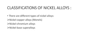 CLASSIFICATIONS OF NICKEL ALLOYS :
• There are different types of nickel alloys:
Nickel-copper alloys (Monels)
Nickel-chromium alloys
Nickel-base superalloys
 
