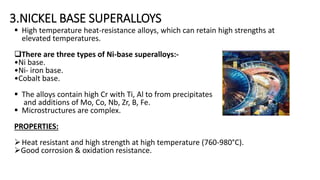 3.NICKEL BASE SUPERALLOYS
 High temperature heat-resistance alloys, which can retain high strengths at
elevated temperatures.
There are three types of Ni-base superalloys:-
•Ni base.
•Ni- iron base.
•Cobalt base.
 The alloys contain high Cr with Ti, Al to from precipitates
and additions of Mo, Co, Nb, Zr, B, Fe.
 Microstructures are complex.
PROPERTIES:
Heat resistant and high strength at high temperature (760-980°C).
Good corrosion & oxidation resistance.
 