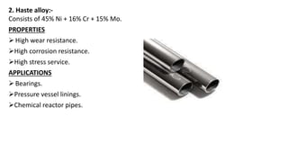 2. Haste alloy:-
Consists of 45% Ni + 16% Cr + 15% Mo.
PROPERTIES
High wear resistance.
High corrosion resistance.
High stress service.
APPLICATIONS
Bearings.
Pressure vessel linings.
Chemical reactor pipes.
 