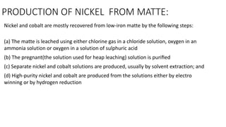 PRODUCTION OF NICKEL FROM MATTE:
Nickel and cobalt are mostly recovered from low-iron matte by the following steps:
(a) The matte is leached using either chlorine gas in a chloride solution, oxygen in an
ammonia solution or oxygen in a solution of sulphuric acid
(b) The pregnant(the solution used for heap leaching) solution is puriﬁed
(c) Separate nickel and cobalt solutions are produced, usually by solvent extraction; and
(d) High-purity nickel and cobalt are produced from the solutions either by electro
winning or by hydrogen reduction
 