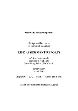 Nickel and nickel compounds



              Background Document
              in support of individual

  RISK ASSESSMENT REPORTS
             of nickel compounds
             prepared in relation to
        Council Regulation (EEC) 793/93

                   Final version
                   March 2008

Chapters 0, 1, 2, 4, 5, 6 and 7 – human health only.


    Danish Environmental Protection Agency
 