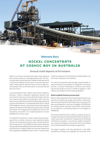 Reference Story

                    nickel concentrate
                at cosmic boy in australia
                               Unusual nickel deposits at Forrestania
Nickel is a corrosion-resistant metal used in many industrial   nickel ore production from Flying Fox and Spotted Quoll, the
and consumer products, including stainless steel. The Cos-      ﬁrst mines in operation at Forrestania.
mic Boy nickel concentrate plant in Western Australia will be
a vital asset for Western Areas, which is aiming to become a    The central concentrator plant provides several beneﬁts. It
major nickel producer. Vacon AC drives control a wide vari-     gives Forrestania the possibility to manage the concentrate
ety of pumps at the concentrator plant, for process ﬂow and     process, to improve metallurgical recoveries and to blend
pressure control.                                               high and low grade ores from a number of deposits. It also
                                                                reduces ore transports and increases proﬁtability.
Forrestania Nickel Project, 600 km east of Perth in Western
Australia, contains substantial exploration potential with      Nickel sulphide ﬂotation process plant
more than 25 nickel occurrences identiﬁed already. Even the
                                                                Western Areas appointed a Perth based engineering services
most experienced analysts and geologists admit that they
                                                                team for the engineering, design, procurement, construction
have not seen anything to compare with these high quality and
                                                                and commissioning of the Cosmic Boy nickel concentrate. The
unusual nickel deposits. Forrestania Nickel Project is owned
                                                                plant was designed for a process throughput of 250,000 tpa,
100 % by Western Areas, an Australian-based nickel sulphide
                                                                at a milling nominal treatment rate of 30 tph, with provision
explorer and producer with advanced projects also in Canada
                                                                for an expansion in processing capacity to a throughput of
and Finland. The company plans to develop ﬁ ve mines at the
                                                                550,000 tpa.
Forrestania site by 2011, for a targeted production of some
35,000 tonnes of nickel a year.
                                                                Processing includes primary crushing, conveying, coarse ore
                                                                storage and milling incorporating ﬂ ash ﬂotation to produce a
To establish Forrestania as a major nickel province produc-
                                                                nickel concentrate. Concentrate is dewatered via thickening
ing ore from a number of sources, it was essential to build a
                                                                and ﬁltration to produce a concentrate suitable for dispatch
central concentrate plant at Cosmic Boy, centrally located in
                                                                via trucking and shipping. Process plant tails are thickened
the Forrestania site. The 250,000 tonne per annum plant was
                                                                prior to being pumped to the tailings storage facility.
ofﬁcially opened by the Western Australian Minister for Mines
and Petroleum on 24 March 2009, and since then the plant has
                                                                The stage 2 upgrade, to be fully operational in June 2010,
been upgraded to 550,000 tonne per annum. The plant takes
                                                                included the crushing circuit upgrade, the conversion of the
 