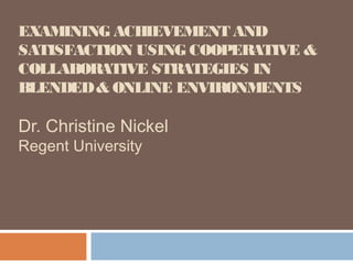 EXAMINING ACHIEVEMENT AND
SATISFACTION USING COOPERATIVE &
COLLABORATIVE STRATEGIES IN
BLENDED & ONLINE ENVIRONMENTS

Dr. Christine Nickel
Regent University
 
