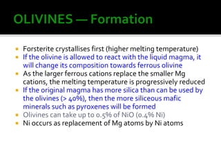  Forsterite crystallises first (higher melting temperature)
 If the olivine is allowed to react with the liquid magma, it
will change its composition towards ferrous olivine
 As the larger ferrous cations replace the smaller Mg
cations, the melting temperature is progressively reduced
 If the original magma has more silica than can be used by
the olivines (> 40%), then the more siliceous mafic
minerals such as pyroxenes will be formed
 Olivines can take up to 0.5% of NiO (0.4% Ni)
 Ni occurs as replacement of Mg atoms by Ni atoms
 