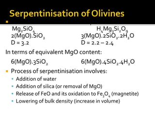  Olivine Serpentine
Mg2SiO4 H4Mg3Si2O9
2(MgO).SiO2 3(MgO).2SiO2.2H2O
D = 3.2 D = 2.2 – 2.4
In terms of equivalent MgO content:
6(MgO).3SiO2 6(MgO).4SiO2.4H2O
 Process of serpentinisation involves:
 Addition of water
 Addition of silica (or removal of MgO)
 Release of FeO and its oxidation to Fe3O4 (magnetite)
 Lowering of bulk density (increase in volume)
 