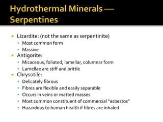  Lizardite: (not the same as serpentinite)
 Most common form
 Massive
 Antigorite:
 Micaceous, foliated, lamellar, columnar form
 Lamellae are stiff and brittle
 Chrysotile:
 Delicately fibrous
 Fibres are flexible and easily separable
 Occurs in veins or matted masses
 Most common constituent of commercial “asbestos”
 Hazardous to human health if fibres are inhaled
 