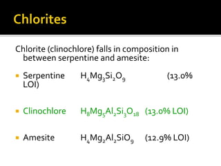 Chlorite (clinochlore) falls in composition in
between serpentine and amesite:
 Serpentine H4Mg3Si2O9 (13.0%
LOI)
 Clinochlore H8Mg5Al2Si3O18 (13.0% LOI)
 Amesite H4Mg2Al2SiO9 (12.9% LOI)
 