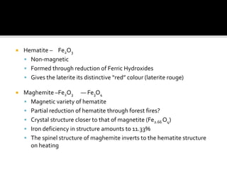  Hematite – Fe2O3
 Non-magnetic
 Formed through reduction of Ferric Hydroxides
 Gives the laterite its distinctive “red” colour (laterite rouge)
 Maghemite –Fe2O3 — Fe3O4
 Magnetic variety of hematite
 Partial reduction of hematite through forest fires?
 Crystal structure closer to that of magnetite (Fe2.66 O4)
 Iron deficiency in structure amounts to 11.33%
 The spinel structure of maghemite inverts to the hematite structure
on heating
 